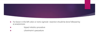  For lesion in the left colon or recto sigmoid- resection should be done followed by
a) anastomosis
 b)paul mikulicz procedure
 c)hartmann’s peocedure
 