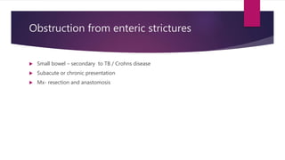 Obstruction from enteric strictures
 Small bowel – secondary to TB / Crohns disease
 Subacute or chronic presentation
 Mx- resection and anastomosis
 