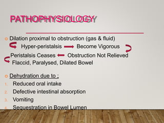 PATHOPHYSIOLOGY
 Dilation proximal to obstruction (gas & fluid)
Hyper-peristalsis Become Vigorous
Peristalsis Ceases Obstruction Not Relieved
Flaccid, Paralysed, Dilated Bowel
 Dehydration due to :
1. Reduced oral intake
2. Defective intestinal absorption
3. Vomiting
4. Sequestration in Bowel Lumen
 