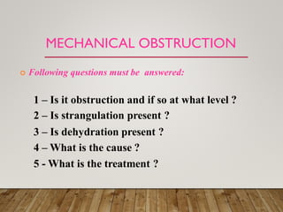 MECHANICAL OBSTRUCTION
 Following questions must be answered:
1 – Is it obstruction and if so at what level ?
2 – Is strangulation present ?
3 – Is dehydration present ?
4 – What is the cause ?
5 - What is the treatment ?
 