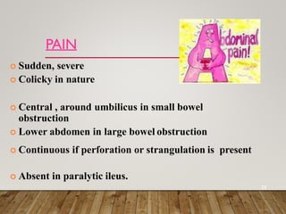 PAIN
 Sudden, severe
 Colicky in nature
 Central , around umbilicus in small bowel
obstruction
 Lower abdomen in large bowel obstruction
 Continuous if perforation or strangulation is present
 Absent in paralytic ileus.
21
 