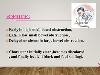 VOMITING
2
2
 Early in high small bowel obstruction,
 Late in low small bowel obstruction ,
 Delayed or absent in large bowel obstruction.
 Character : initially clear ,becomes discolored
, and finally feculent (dark and foul smiling).
 