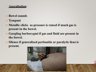  Auscultation:
 Bowel sounds
 Tympani
 Metallic clicks as pressure is raised if much gas is
present in the bowel.
 Gurgling borborygmi if gas and fluid are present in
the bowel.
 Silence if generalized peritonitis or paralytic ileus is
present.
2
8
 