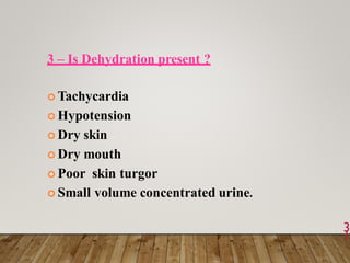 3 – Is Dehydration present ?
 Tachycardia
 Hypotension
 Dry skin
 Dry mouth
 Poor skin turgor
 Small volume concentrated urine.
3
1
 