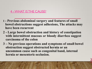 4 - WHAT ISTHE CAUSE?
3
2
1 - Previous abdominal surgery and features of small
bowel obstructions suggest adhesions, The attacks may
have been recurrent
2 - Large bowel obstruction and history of constipation
with intermittent mucous or bloody diarrhea suggest
carcinoma of the colon
3 – No previous operations and symptoms of small bowel
obstruction suggest obstructed hernia or an
uncommon cause such as congenital band, internal
hernia or mesenteric occlusion.
 