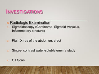 INVESTIGATIONS
 Radiologic Examination
1. Sigmoidoscopy (Carcinoma, Sigmoid Volvulus,
Inflammatory stricture)
2. Plain X-ray of the abdomen, erect
3. Single- contrast water-soluble enema study
4. CT Scan
 