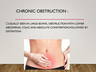 CHRONIC OBSTRUCTION :
USUALLY SEEN IN LARGE BOWEL OBSTRUCTION WITH LOWER
ABDOMINAL COLIC AND ABSOLUTE CONSTIPATION,FOLLOWED BY
DISTENTION
 