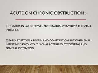 ACUTE ON CHRONIC OBSTRUCTION :
IT STARTS IN LARGE BOWEL BUT GRADUALLY INVOLVES THE SMALL
INTESTINE.
EARLY SYMPTOMS ARE PAIN AND CONSTIPATION BUTWHEN SMALL
INTESTINE IS INVOLVED IT IS CHARACTERIZED BYVOMITING AND
GENERAL DISTENTION.
 