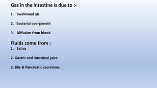 Gas in the intestine is due to :-
1. Swallowed air
2. Bacterial overgrowth
3. Diffusion from blood
Fluids come from :
1. Saliva
2. Gastric and intestinal juice
3. Bile & Pancreatic secretions
 