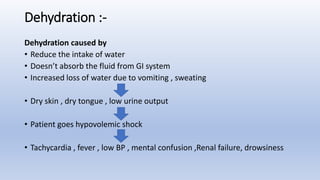 Dehydration :-
Dehydration caused by
• Reduce the intake of water
• Doesn’t absorb the fluid from GI system
• Increased loss of water due to vomiting , sweating
• Dry skin , dry tongue , low urine output
• Patient goes hypovolemic shock
• Tachycardia , fever , low BP , mental confusion ,Renal failure, drowsiness
 