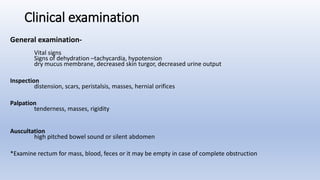 Clinical examination
General examination-
Vital signs
Signs of dehydration –tachycardia, hypotension
dry mucus membrane, decreased skin turgor, decreased urine output
Inspection
distension, scars, peristalsis, masses, hernial orifices
Palpation
tenderness, masses, rigidity
Auscultation
high pitched bowel sound or silent abdomen
*Examine rectum for mass, blood, feces or it may be empty in case of complete obstruction
 