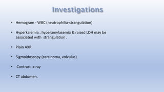 • Hemogram - WBC (neutrophilia-strangulation)
• Hyperkalemia , hyperamylasemia & raised LDH may be
associated with strangulation .
• Plain AXR
• Sigmoidoscopy (carcinoma, volvulus)
• Contrast x-ray
• CT abdomen.
 
