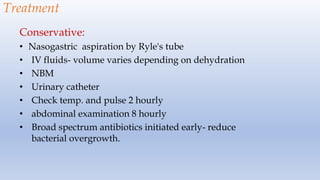 Treatment
Conservative:
• Nasogastric aspiration by Ryle's tube
• IV fluids- volume varies depending on dehydration
• NBM
• Urinary catheter
• Check temp. and pulse 2 hourly
• abdominal examination 8 hourly
• Broad spectrum antibiotics initiated early- reduce
bacterial overgrowth.
 