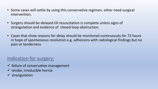 • Some cases will settle by using this conservative regimen, other need surgical
intervention.
• Surgery should be delayed till resuscitation is complete unless signs of
strangulation and evidence of closed-loop obstruction.
• Cases that show reasons for delay should be monitored continuously for 72 hours
in hope of spontaneous resolution e.g. adhesions with radiological findings but no
pain or tenderness
Indication for surgery:
 failure of conservative management
 tender, irreducible hernia
 strangulation
 