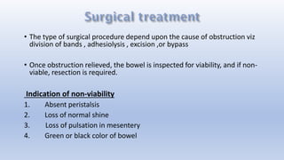 • The type of surgical procedure depend upon the cause of obstruction viz
division of bands , adhesiolysis , excision ,or bypass
• Once obstruction relieved, the bowel is inspected for viability, and if non-
viable, resection is required.
Indication of non-viability
1. Absent peristalsis
2. Loss of normal shine
3. Loss of pulsation in mesentery
4. Green or black color of bowel
 