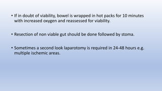 • If in doubt of viability, bowel is wrapped in hot packs for 10 minutes
with increased oxygen and reassessed for viability.
• Resection of non viable gut should be done followed by stoma.
• Sometimes a second look laparotomy is required in 24-48 hours e.g.
multiple ischemic areas.
 