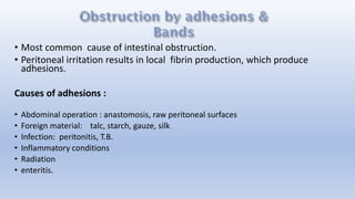 • Most common cause of intestinal obstruction.
• Peritoneal irritation results in local fibrin production, which produce
adhesions.
Causes of adhesions :
• Abdominal operation : anastomosis, raw peritoneal surfaces
• Foreign material: talc, starch, gauze, silk
• Infection: peritonitis, T.B.
• Inflammatory conditions
• Radiation
• enteritis.
 