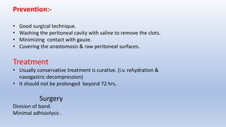 Prevention:-
• Good surgical technique.
• Washing the peritoneal cavity with saline to remove the clots.
• Minimizing contact with gauze.
• Covering the anastomosis & raw peritoneal surfaces.
Treatment
• Usually conservative treatment is curative. (i.v. rehydration &
nasogastric decompression)
• It should not be prolonged beyond 72 hrs.
Surgery
Division of band.
Minimal adhisiolysis .
 
