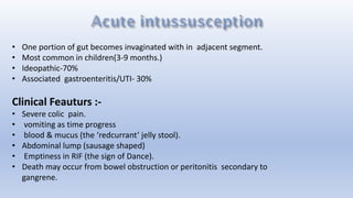 • One portion of gut becomes invaginated with in adjacent segment.
• Most common in children(3-9 months.)
• Ideopathic-70%
• Associated gastroenteritis/UTI- 30%
Clinical Feauturs :-
• Severe colic pain.
• vomiting as time progress
• blood & mucus (the ‘redcurrant’ jelly stool).
• Abdominal lump (sausage shaped)
• Emptiness in RIF (the sign of Dance).
• Death may occur from bowel obstruction or peritonitis secondary to
gangrene.
 
