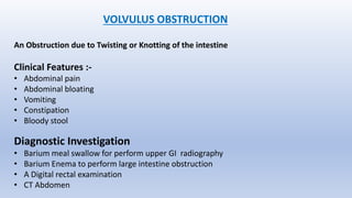 VOLVULUS OBSTRUCTION
An Obstruction due to Twisting or Knotting of the intestine
Clinical Features :-
• Abdominal pain
• Abdominal bloating
• Vomiting
• Constipation
• Bloody stool
Diagnostic Investigation
• Barium meal swallow for perform upper GI radiography
• Barium Enema to perform large intestine obstruction
• A Digital rectal examination
• CT Abdomen
 
