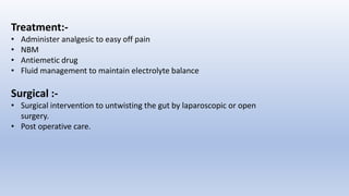 Treatment:-
• Administer analgesic to easy off pain
• NBM
• Antiemetic drug
• Fluid management to maintain electrolyte balance
Surgical :-
• Surgical intervention to untwisting the gut by laparoscopic or open
surgery.
• Post operative care.
 