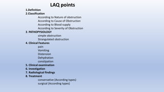 LAQ points
1.Definition
2.Classification
According to Nature of obstruction
According to Cause of Obstruction
According to Blood supply
According to Severity of Obstruction
3. PATHOPYSIOLOGY
simple obstruction
Strangulated obstruction
4. Clinical Features
pain
Vomiting
Distension
Dehydration
constipation
5. Clinical examination
6. Investigation
7. Radiological findings
8. Treatment
conservative (According types)
surgical (According types)
 