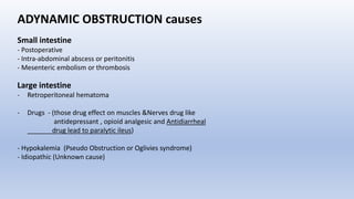 ADYNAMIC OBSTRUCTION causes
Small intestine
- Postoperative
- Intra-abdominal abscess or peritonitis
- Mesenteric embolism or thrombosis
Large intestine
- Retroperitoneal hematoma
- Drugs - (those drug effect on muscles &Nerves drug like
antidepressant , opioid analgesic and Antidiarrheal
drug lead to paralytic ileus)
- Hypokalemia (Pseudo Obstruction or Oglivies syndrome)
- Idiopathic (Unknown cause)
 