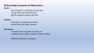D) According to Severity of Obstruction :-
Acute :-
Early symptom is vomiting and colic pain.
mostly affect the small intestine.
sign & symptoms appear very fast .
Chronic:-
Early sign is constipation and pain.
Mostly affect the large intestine.
Sub-Acute :-
It develops due to growth of colon and
suddenly accumulation of food or feacal material.
Abdomen distension is present.
 