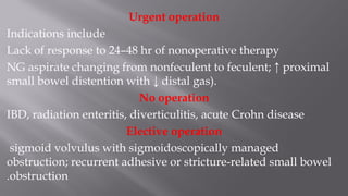 Urgent operation
Indications include
Lack of response to 24–48 hr of nonoperative therapy
NG aspirate changing from nonfeculent to feculent; ↑ proximal
small bowel distention with ↓ distal gas).
No operation
IBD, radiation enteritis, diverticulitis, acute Crohn disease
Elective operation
sigmoid volvulus with sigmoidoscopically managed
obstruction; recurrent adhesive or stricture-related small bowel
obstruction.
 