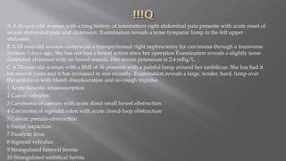 A A 45-year-old woman with a long history of intermittent right abdominal pain presents with acute onset of
severe abdominal pain and distension. Examination reveals a tense tympanic lump in the left upper
abdomen.
B A 62-year-old woman underwent a transperitoneal right nephrectomy for carcinoma through a transverse
incision 5 days ago. She has not had a bowel action since her operation Examination reveals a slightly tense
distended abdomen with no bowel sounds. Her serum potassium is 2.4 mEq/L.
C A 74-year-old woman with a BMI of 36 presents with a painful lump around her umbilicus. She has had it
for several years and it has increased in size recently. Examination reveals a large, tender, hard, lump over
the umbilicus with bluish discolouration and no cough impulse
1 Acute ileocolic intussusception
2 Caecal volvulus
3 Carcinoma of caecum with acute distal small bowel obstruction
4 Carcinoma of sigmoid colon with acute closed-loop obstruction
5 Colonic pseudo-obstruction
6 Faecal impaction
7 Paralytic ileus
8 Sigmoid volvulus
9 Strangulated femoral hernia
10 Strangulated umbilical hernia
 