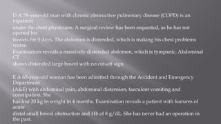 D A 78-year-old man with chronic obstructive pulmonary disease (COPD) is an
inpatient
under the chest physicians. A surgical review has been requested, as he has not
opened his
bowels for 5 days. The abdomen is distended, which is making his chest problems
worse.
Examination reveals a massively distended abdomen, which is tympanic. Abdominal
CT
shows distended large bowel with no cut-off sign.
E A 65-year-old woman has been admitted through the Accident and Emergency
Department
(A&E) with abdominal pain, abdominal distension, faeculent vomiting and
constipation. She
has lost 20 kg in weight in 4 months. Examination reveals a patient with features of
acute
distal small bowel obstruction and Hb of 8 g/dL. She has never had an operation in
the past.
 