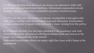 F A 90-year-old man from the local care home was referred to A&E with
abdominal pain and persistent diarrhoea. Abdominal examination reveals
multiple ‘masses’, and rectal examination revealed a loaded rectum.
G A 78-year-old man with history of chronic constipation is brought to the
A&E with a sudden onset of abdominal pain and distension. Examination
reveals a distended tympanic abdomen with a ‘mass’ arising from the pelvis.
H A 9-month-old baby boy has been admitted to the paediatric unit with
intermittent colicky abdominal with blood-stained stools and mucus in his
nappy. On examination he looks unwell.
Abdominal examination shows an empty right iliac fossa with a lump in the
epigastrium.
 