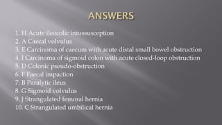 1. H Acute ileocolic intussusception
2. A Caecal volvulus
3. E Carcinoma of caecum with acute distal small bowel obstruction
4. I Carcinoma of sigmoid colon with acute closed-loop obstruction
5. D Colonic pseudo-obstruction
6. F Faecal impaction
7. B Paralytic ileus
8. G Sigmoid volvulus
9. J Strangulated femoral hernia
10. C Strangulated umbilical hernia
 