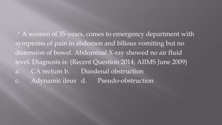 1. A women of 35-years, comes to emergency department with
symptoms of pain in abdomen and bilious vomiting but no
distension of bowel. Abdominal X-ray showed no air fluid
level. Diagnosis is: (Recent Question 2014; AIIMS June 2009)
a. CA rectum b. Duodenal obstruction
c. Adynamic ileus d. Pseudo-obstruction
 