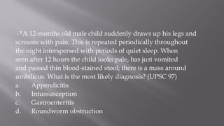 2- A 12-months old male child suddenly draws up his legs and
screams with pain. This is repeated periodically throughout
the night interspersed with periods of quiet sleep. When
seen after 12 hours the child looks pale, has just vomited
and passed thin blood-stained stool; there is a mass around
umbilicus. What is the most likely diagnosis? (UPSC 97)
a. Appendicitis
b. Intussusception
c. Gastroenteritis
d. Roundworm obstruction
 