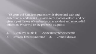 3- 65-years old Ramdeen presents with abdominal pain and
distension of abdomen. His stools were maroon colored and he
gives a past history of cerebrovascular accident and myocardial
infarction. What will be the probable diagnosis
a. Ulcerative colitis b. Acute mesenteric ischemia
c. Irritable bowel syndrome d. Crohn’s disease
 
