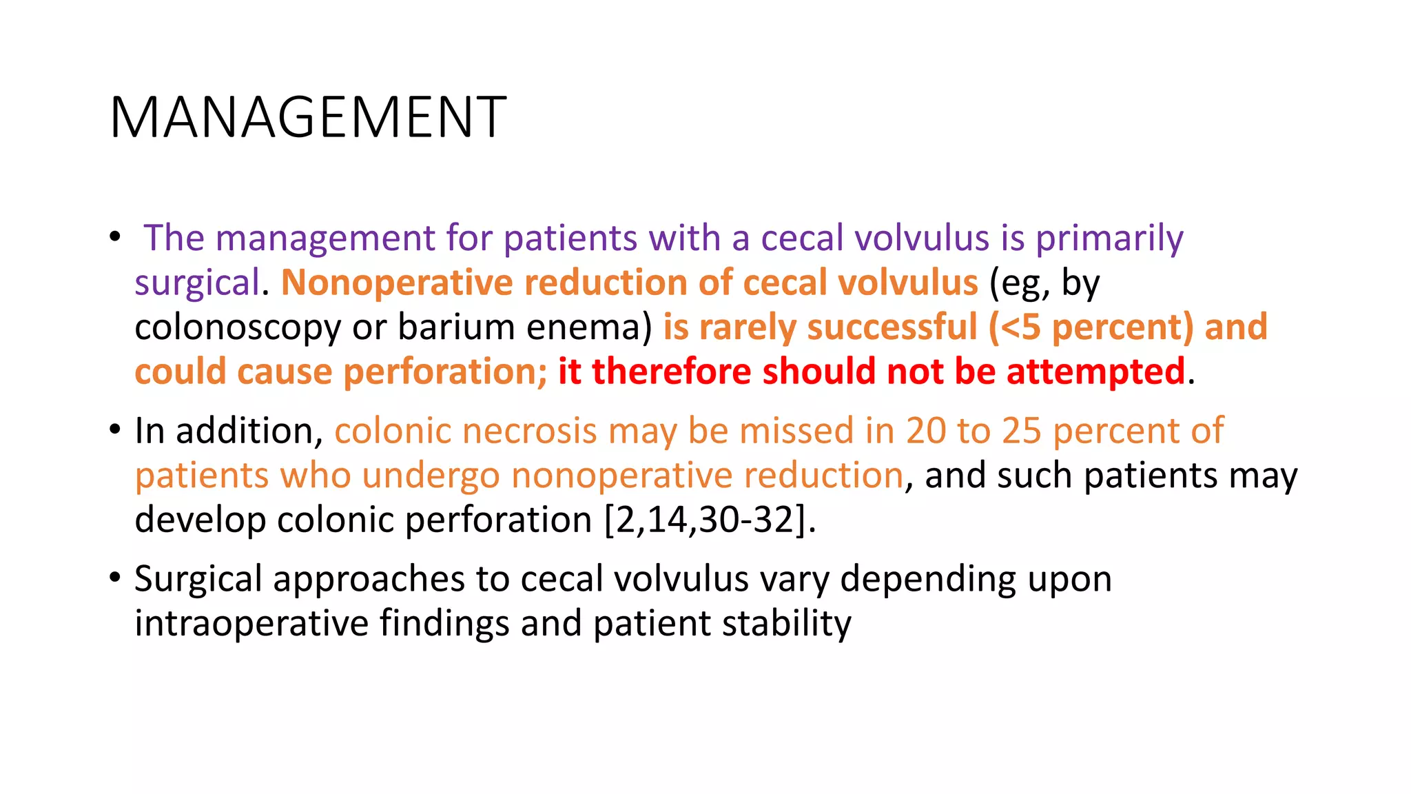 MANAGEMENT
• The management for patients with a cecal volvulus is primarily
surgical. Nonoperative reduction of cecal volvulus (eg, by
colonoscopy or barium enema) is rarely successful (<5 percent) and
could cause perforation; it therefore should not be attempted.
• In addition, colonic necrosis may be missed in 20 to 25 percent of
patients who undergo nonoperative reduction, and such patients may
develop colonic perforation [2,14,30-32].
• Surgical approaches to cecal volvulus vary depending upon
intraoperative findings and patient stability
 
