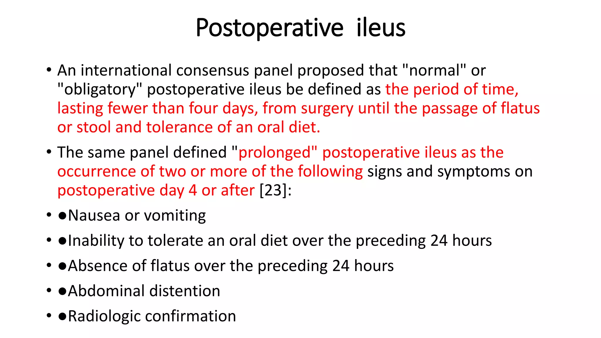 Postoperative ileus
• An international consensus panel proposed that "normal" or
"obligatory" postoperative ileus be defined as the period of time,
lasting fewer than four days, from surgery until the passage of flatus
or stool and tolerance of an oral diet.
• The same panel defined "prolonged" postoperative ileus as the
occurrence of two or more of the following signs and symptoms on
postoperative day 4 or after [23]:
• ●Nausea or vomiting
• ●Inability to tolerate an oral diet over the preceding 24 hours
• ●Absence of flatus over the preceding 24 hours
• ●Abdominal distention
• ●Radiologic confirmation
 