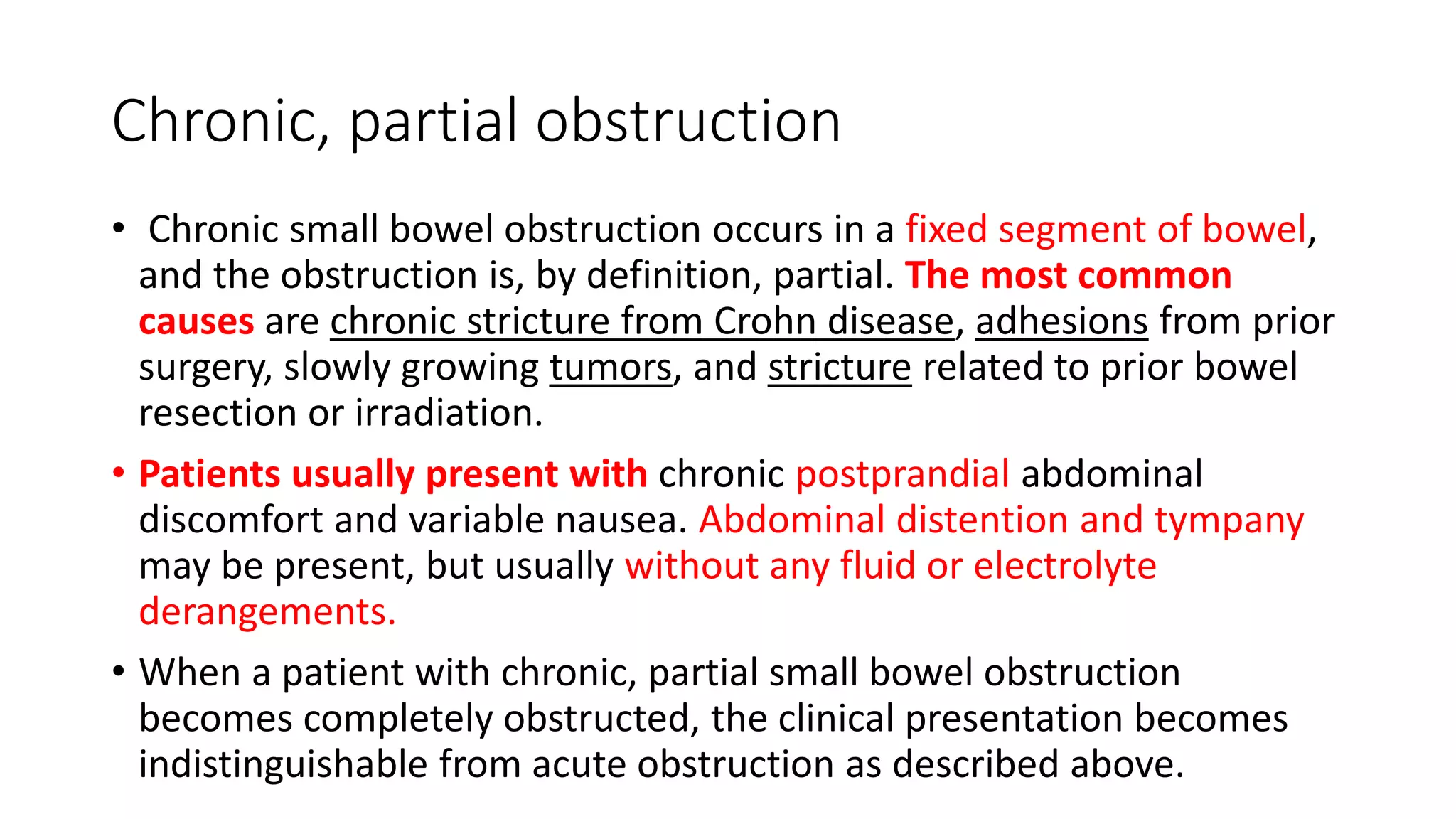 Chronic, partial obstruction
• Chronic small bowel obstruction occurs in a fixed segment of bowel,
and the obstruction is, by definition, partial. The most common
causes are chronic stricture from Crohn disease, adhesions from prior
surgery, slowly growing tumors, and stricture related to prior bowel
resection or irradiation.
• Patients usually present with chronic postprandial abdominal
discomfort and variable nausea. Abdominal distention and tympany
may be present, but usually without any fluid or electrolyte
derangements.
• When a patient with chronic, partial small bowel obstruction
becomes completely obstructed, the clinical presentation becomes
indistinguishable from acute obstruction as described above.
 