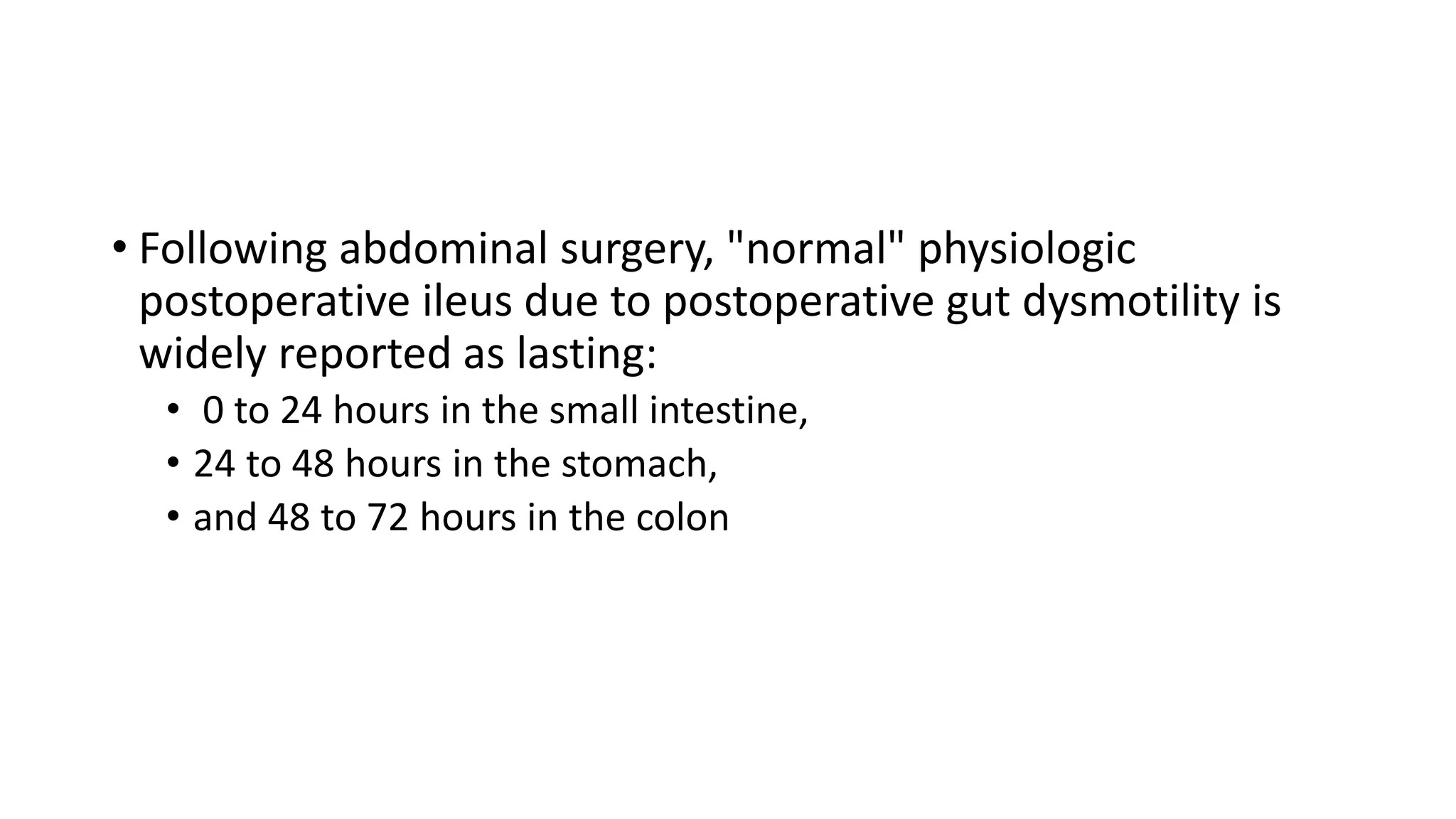 • Following abdominal surgery, "normal" physiologic
postoperative ileus due to postoperative gut dysmotility is
widely reported as lasting:
• 0 to 24 hours in the small intestine,
• 24 to 48 hours in the stomach,
• and 48 to 72 hours in the colon
 