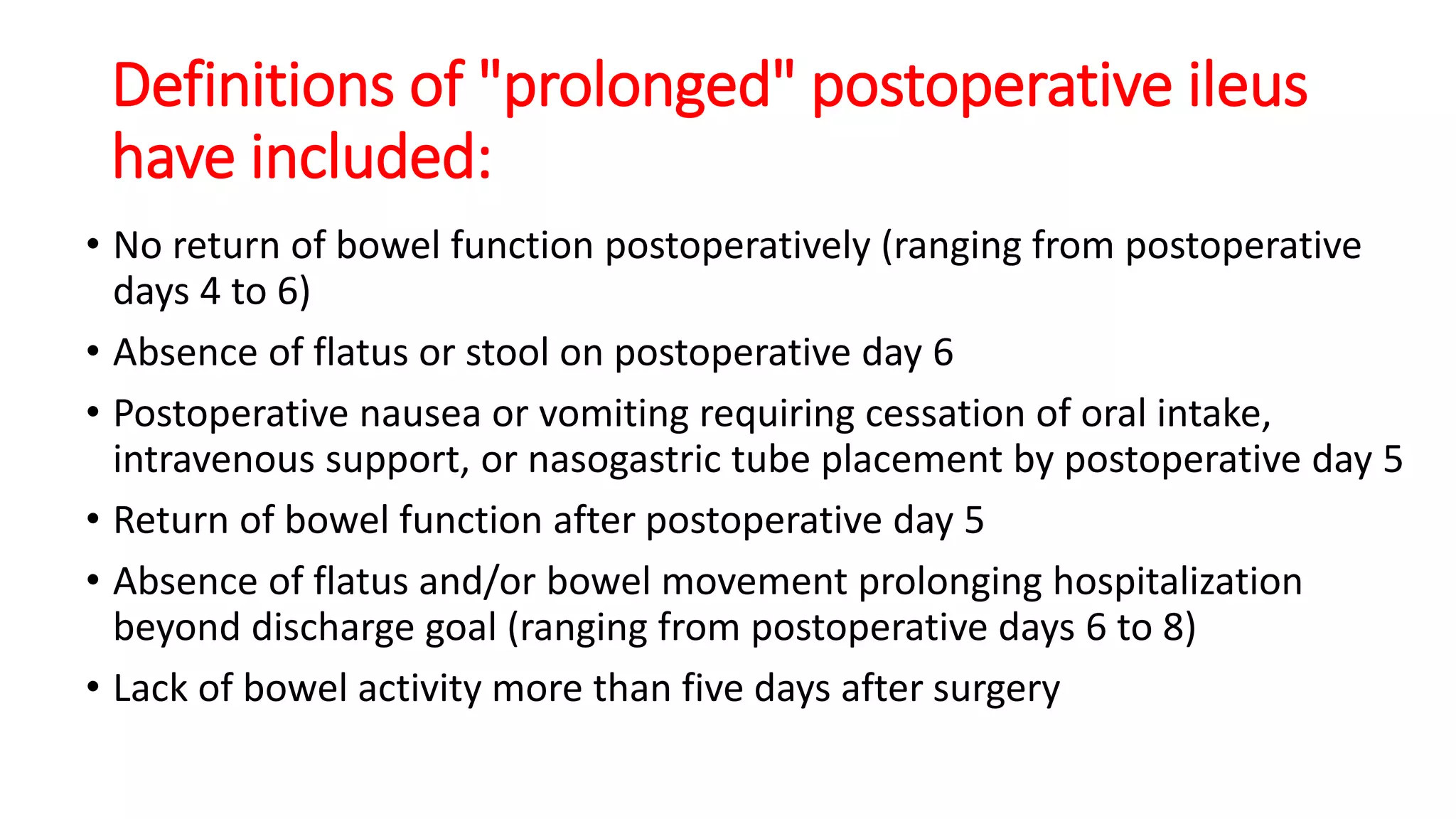 Definitions of "prolonged" postoperative ileus
have included:
• No return of bowel function postoperatively (ranging from postoperative
days 4 to 6)
• Absence of flatus or stool on postoperative day 6
• Postoperative nausea or vomiting requiring cessation of oral intake,
intravenous support, or nasogastric tube placement by postoperative day 5
• Return of bowel function after postoperative day 5
• Absence of flatus and/or bowel movement prolonging hospitalization
beyond discharge goal (ranging from postoperative days 6 to 8)
• Lack of bowel activity more than five days after surgery
 