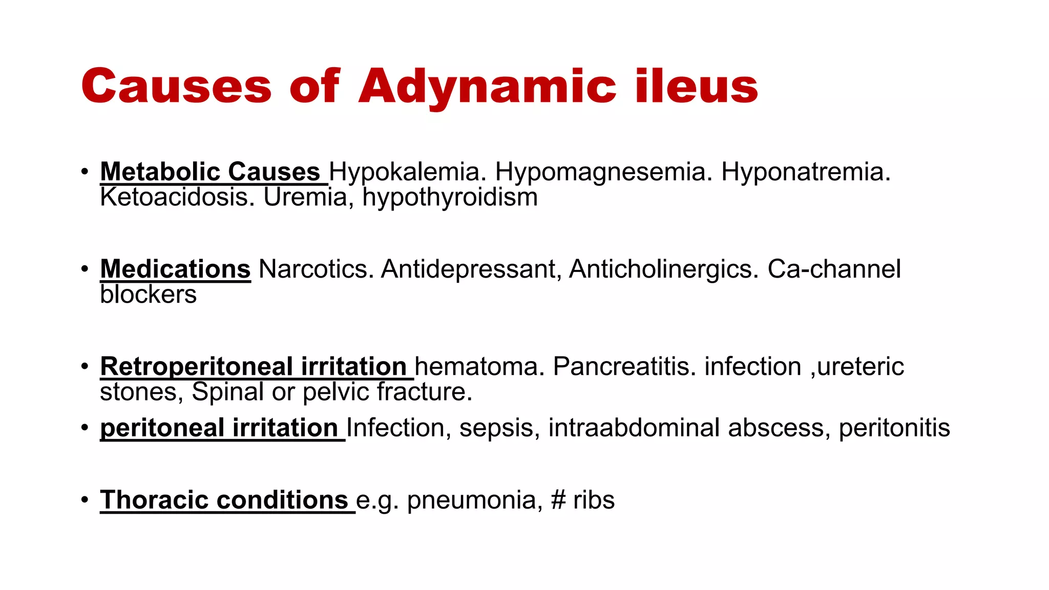 Causes of Adynamic ileus
• Metabolic Causes Hypokalemia. Hypomagnesemia. Hyponatremia.
Ketoacidosis. Uremia, hypothyroidism
• Medications Narcotics. Antidepressant, Anticholinergics. Ca-channel
blockers
• Retroperitoneal irritation hematoma. Pancreatitis. infection ,ureteric
stones, Spinal or pelvic fracture.
• peritoneal irritation Infection, sepsis, intraabdominal abscess, peritonitis
• Thoracic conditions e.g. pneumonia, # ribs
 