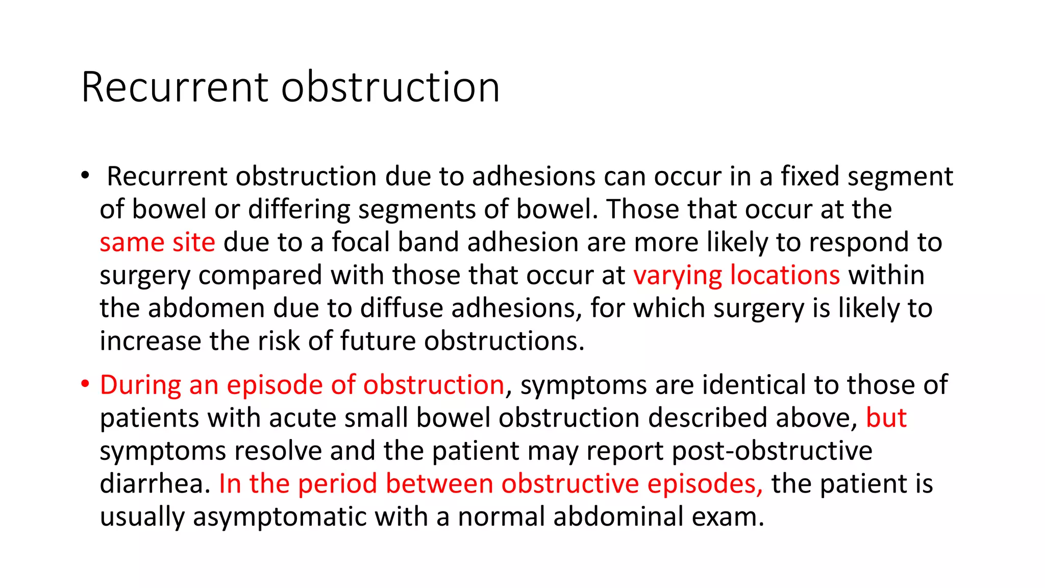 Recurrent obstruction
• Recurrent obstruction due to adhesions can occur in a fixed segment
of bowel or differing segments of bowel. Those that occur at the
same site due to a focal band adhesion are more likely to respond to
surgery compared with those that occur at varying locations within
the abdomen due to diffuse adhesions, for which surgery is likely to
increase the risk of future obstructions.
• During an episode of obstruction, symptoms are identical to those of
patients with acute small bowel obstruction described above, but
symptoms resolve and the patient may report post-obstructive
diarrhea. In the period between obstructive episodes, the patient is
usually asymptomatic with a normal abdominal exam.
 