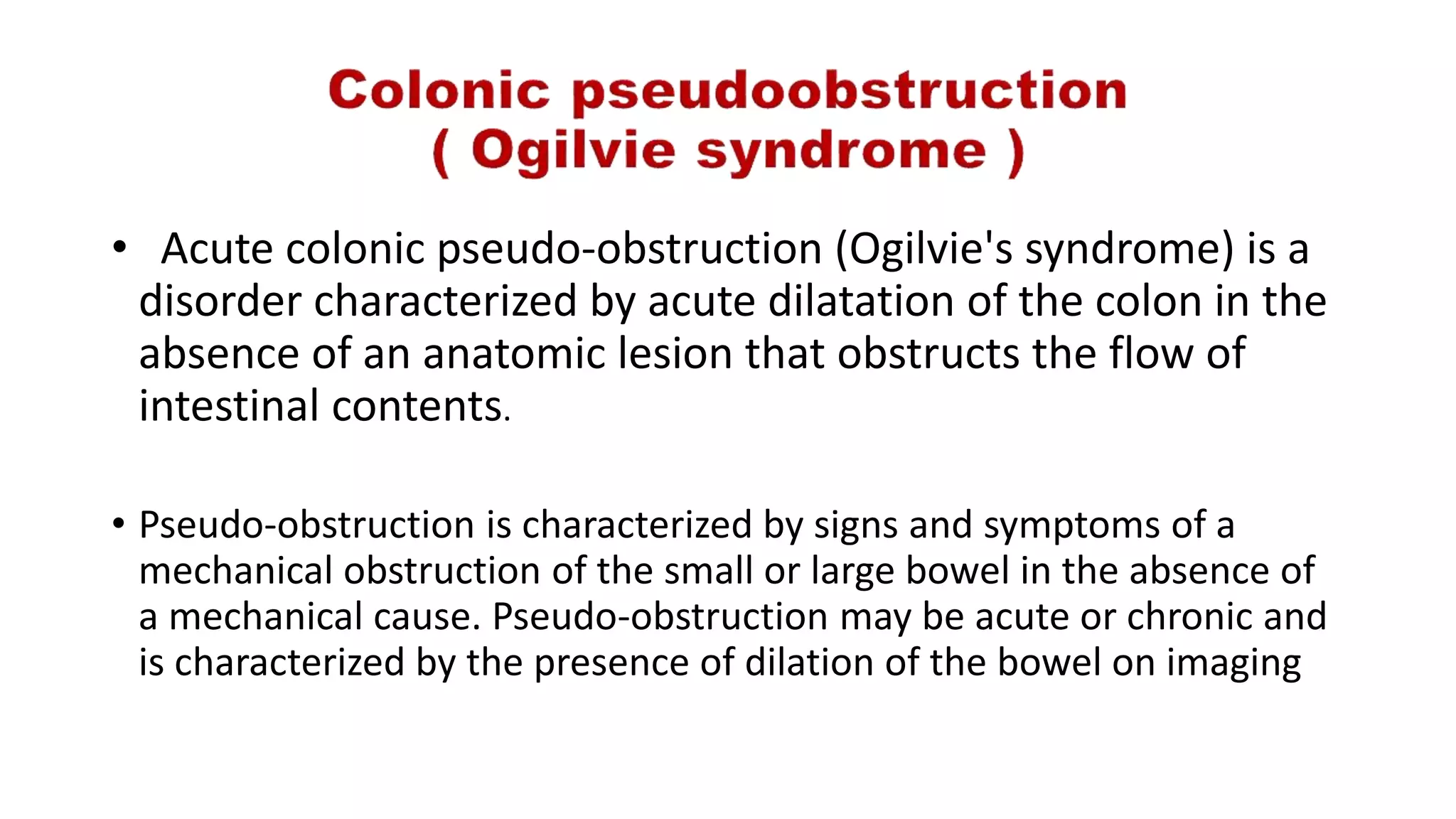 • Acute colonic pseudo-obstruction (Ogilvie's syndrome) is a
disorder characterized by acute dilatation of the colon in the
absence of an anatomic lesion that obstructs the flow of
intestinal contents.
• Pseudo-obstruction is characterized by signs and symptoms of a
mechanical obstruction of the small or large bowel in the absence of
a mechanical cause. Pseudo-obstruction may be acute or chronic and
is characterized by the presence of dilation of the bowel on imaging
 