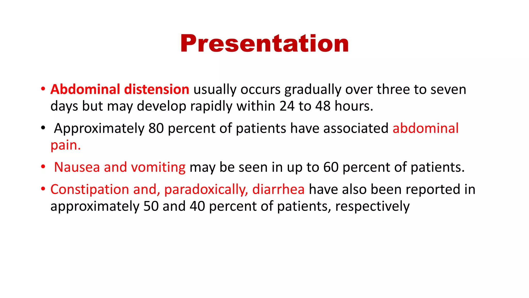 Presentation
• Abdominal distension usually occurs gradually over three to seven
days but may develop rapidly within 24 to 48 hours.
• Approximately 80 percent of patients have associated abdominal
pain.
• Nausea and vomiting may be seen in up to 60 percent of patients.
• Constipation and, paradoxically, diarrhea have also been reported in
approximately 50 and 40 percent of patients, respectively
 