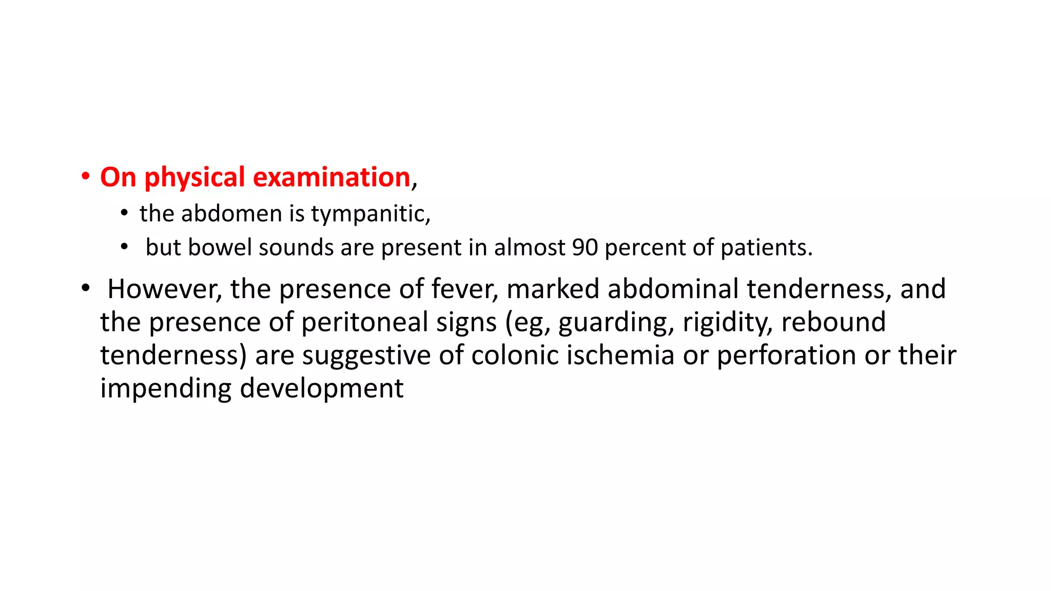 • On physical examination,
• the abdomen is tympanitic,
• but bowel sounds are present in almost 90 percent of patients.
• However, the presence of fever, marked abdominal tenderness, and
the presence of peritoneal signs (eg, guarding, rigidity, rebound
tenderness) are suggestive of colonic ischemia or perforation or their
impending development
 