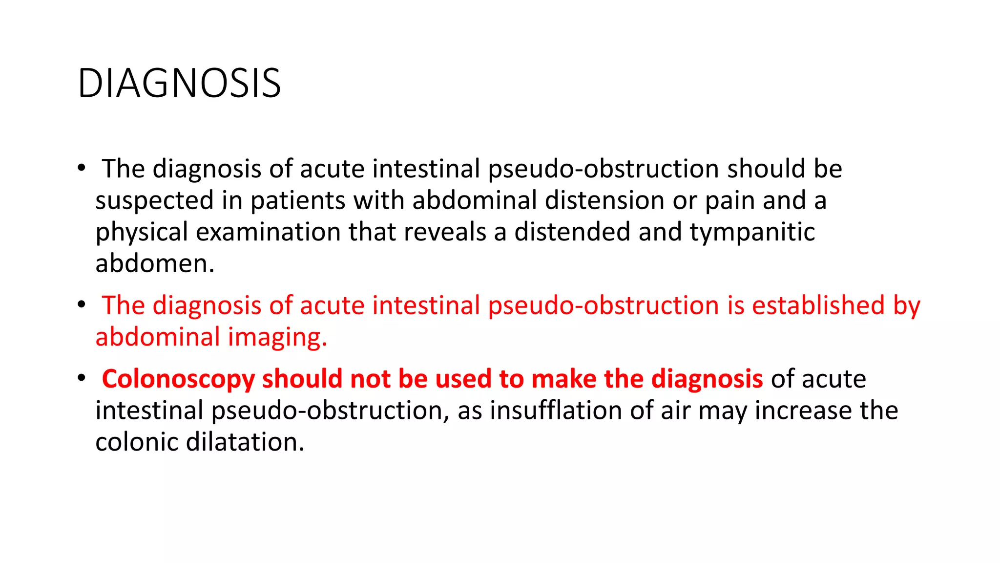 DIAGNOSIS
• The diagnosis of acute intestinal pseudo-obstruction should be
suspected in patients with abdominal distension or pain and a
physical examination that reveals a distended and tympanitic
abdomen.
• The diagnosis of acute intestinal pseudo-obstruction is established by
abdominal imaging.
• Colonoscopy should not be used to make the diagnosis of acute
intestinal pseudo-obstruction, as insufflation of air may increase the
colonic dilatation.
 