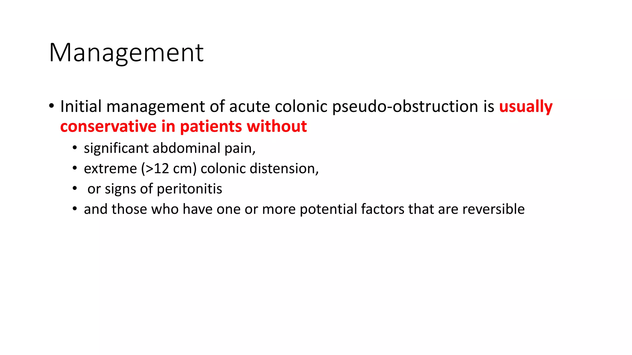 Management
• Initial management of acute colonic pseudo-obstruction is usually
conservative in patients without
• significant abdominal pain,
• extreme (>12 cm) colonic distension,
• or signs of peritonitis
• and those who have one or more potential factors that are reversible
 