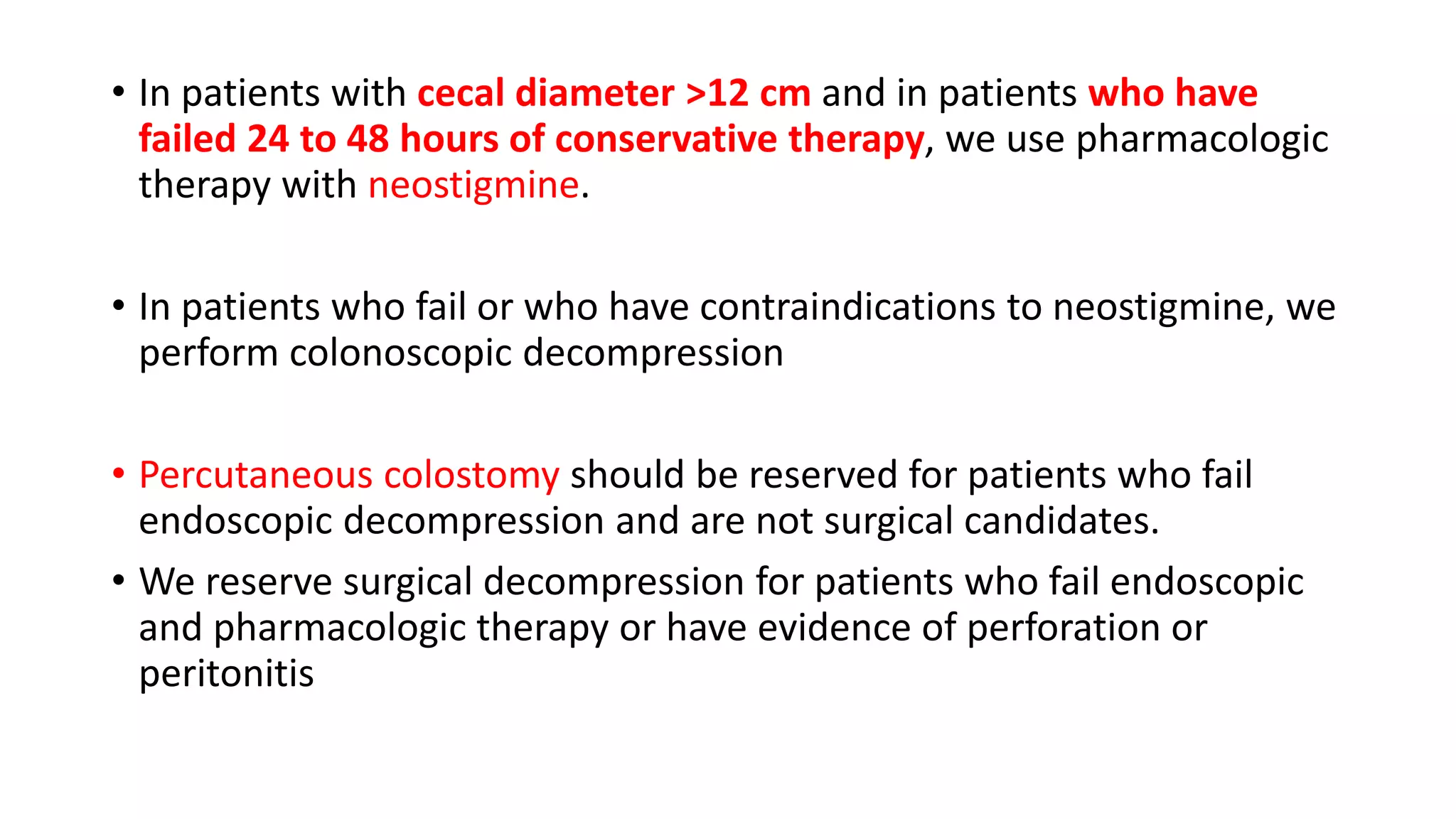 • In patients with cecal diameter >12 cm and in patients who have
failed 24 to 48 hours of conservative therapy, we use pharmacologic
therapy with neostigmine.
• In patients who fail or who have contraindications to neostigmine, we
perform colonoscopic decompression
• Percutaneous colostomy should be reserved for patients who fail
endoscopic decompression and are not surgical candidates.
• We reserve surgical decompression for patients who fail endoscopic
and pharmacologic therapy or have evidence of perforation or
peritonitis
 