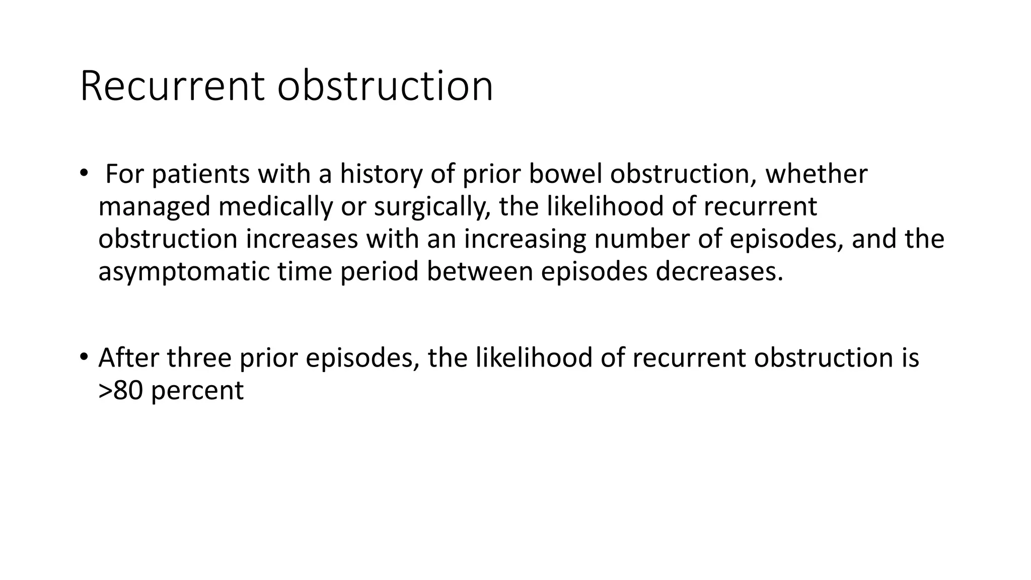 Recurrent obstruction
• For patients with a history of prior bowel obstruction, whether
managed medically or surgically, the likelihood of recurrent
obstruction increases with an increasing number of episodes, and the
asymptomatic time period between episodes decreases.
• After three prior episodes, the likelihood of recurrent obstruction is
>80 percent
 